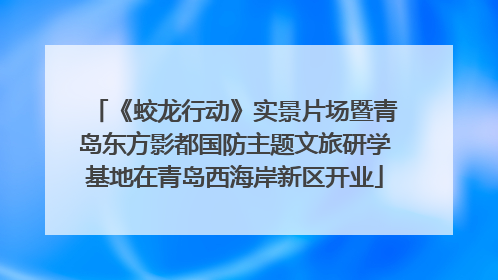 《蛟龙行动》实景片场暨青岛东方影都国防主题文旅研学基地在青岛西海岸新区开业