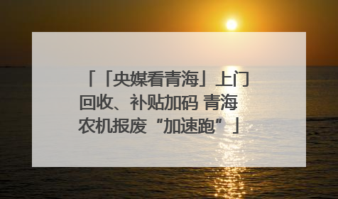「央媒看青海」上门回收、补贴加码 青海农机报废“加速跑”