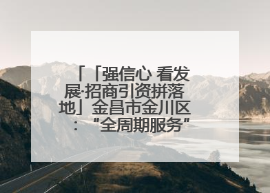 「强信心 看发展·招商引资拼落地」金昌市金川区：“全周期服务”助推项目落地
