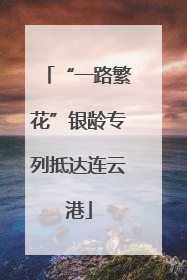 “一路繁花”银龄专列抵达连云港