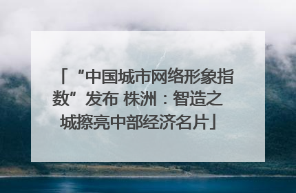 “中国城市网络形象指数”发布 株洲：智造之城擦亮中部经济名片