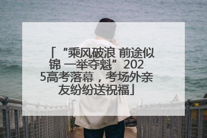 “乘风破浪 前途似锦 一举夺魁”2025高考落幕，考场外亲友纷纷送祝福