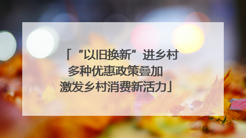 “以旧换新”进乡村 多种优惠政策叠加 激发乡村消费新活力