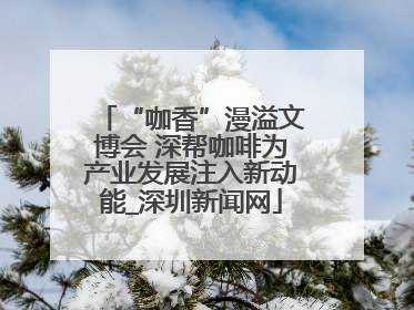 “咖香”漫溢文博会 深帮咖啡为产业发展注入新动能_深圳新闻网