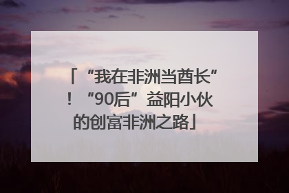 “我在非洲当酋长”！“90后”益阳小伙的创富非洲之路