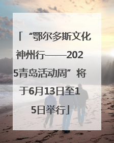 “鄂尔多斯文化神州行——2025青岛活动周”将于6月13日至15日举行