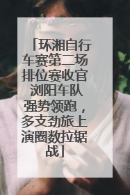 环湘自行车赛第二场排位赛收官 浏阳车队强势领跑，多支劲旅上演圈数拉锯战