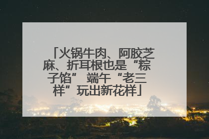 火锅牛肉、阿胶芝麻、折耳根也是“粽子馅” 端午“老三样”玩出新花样