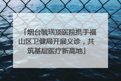 烟台毓璜顶医院携手福山区卫健局开展义诊，共筑基层医疗新高地