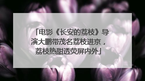 电影《长安的荔枝》导演大鹏带茂名荔枝进京，荔枝热甜透荧屏内外