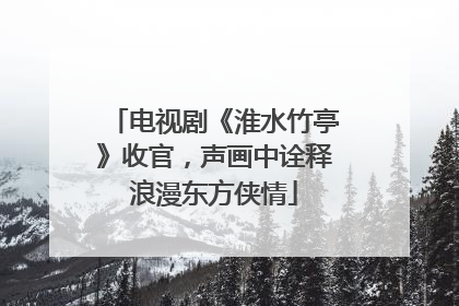 电视剧《淮水竹亭》收官，声画中诠释浪漫东方侠情