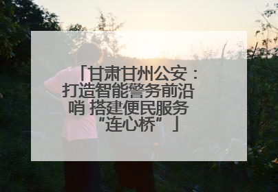 甘肃甘州公安：打造智能警务前沿哨 搭建便民服务“连心桥”