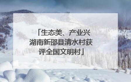生态美、产业兴 湖南新邵县清水村获评全国文明村