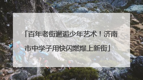 百年老街邂逅少年艺术！济南市中学子用快闪燃爆上新街