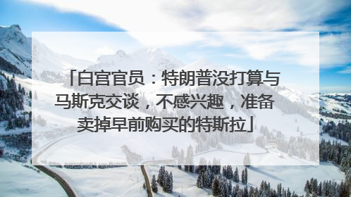 白宫官员：特朗普没打算与马斯克交谈，不感兴趣，准备卖掉早前购买的特斯拉