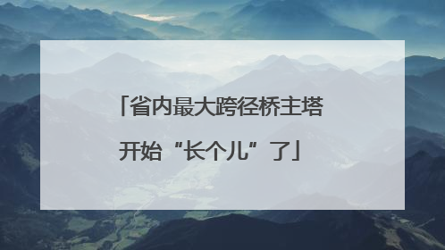 省内最大跨径桥主塔开始“长个儿”了