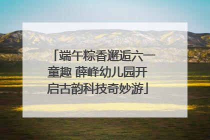 端午粽香邂逅六一童趣 薛峰幼儿园开启古韵科技奇妙游