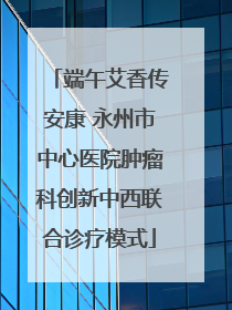端午艾香传安康 永州市中心医院肿瘤科创新中西联合诊疗模式