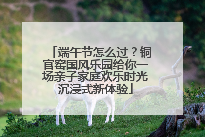 端午节怎么过？铜官窑国风乐园给你一场亲子家庭欢乐时光沉浸式新体验