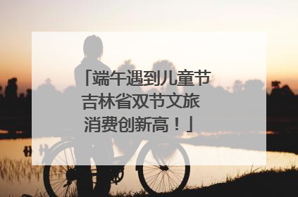 端午遇到儿童节 吉林省双节文旅消费创新高！