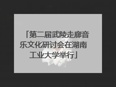 第二届武陵走廊音乐文化研讨会在湖南工业大学举行