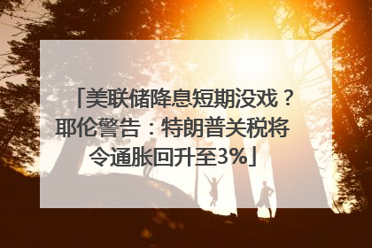 美联储降息短期没戏？耶伦警告：特朗普关税将令通胀回升至3%