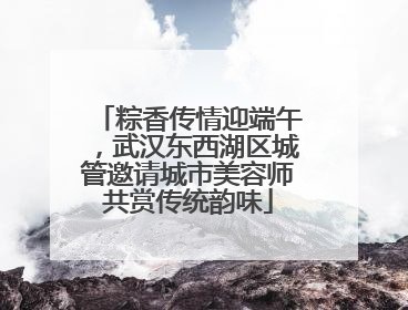 粽香传情迎端午，武汉东西湖区城管邀请城市美容师共赏传统韵味