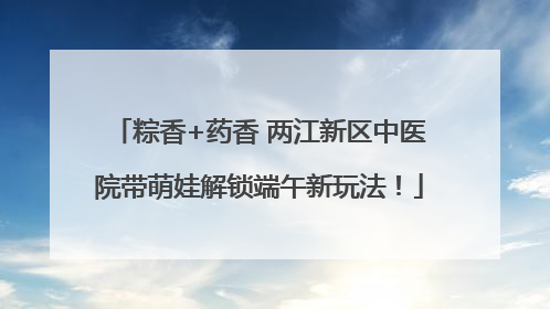 粽香+药香 两江新区中医院带萌娃解锁端午新玩法！