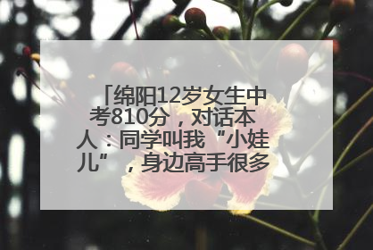 绵阳12岁女生中考810分，对话本人：同学叫我“小娃儿”，身边高手很多，我一直在追赶