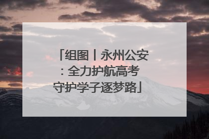 组图丨永州公安：全力护航高考 守护学子逐梦路