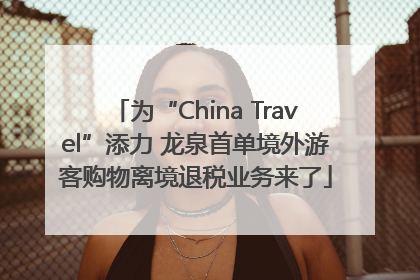 为“China Travel”添力 龙泉首单境外游客购物离境退税业务来了