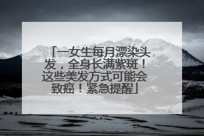 一女生每月漂染头发，全身长满紫斑！这些美发方式可能会致癌！紧急提醒