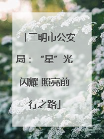 三明市公安局：“星”光闪耀 照亮前行之路