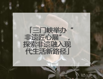 三门峡举办“非遗匠心展”，探索非遗融入现代生活新路径