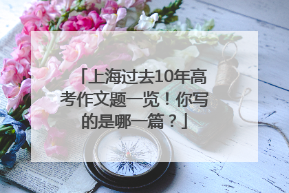 上海过去10年高考作文题一览！你写的是哪一篇？