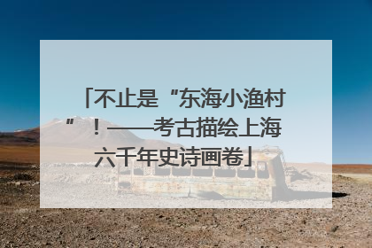 不止是“东海小渔村”！——考古描绘上海六千年史诗画卷