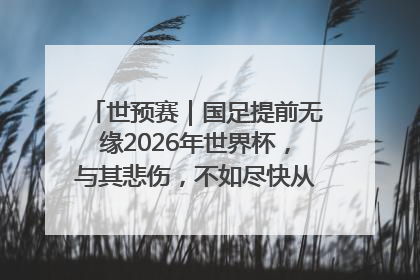 世预赛｜国足提前无缘2026年世界杯，与其悲伤，不如尽快从选帅开始重建