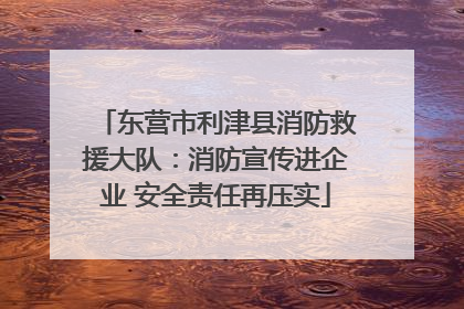 东营市利津县消防救援大队：消防宣传进企业 安全责任再压实