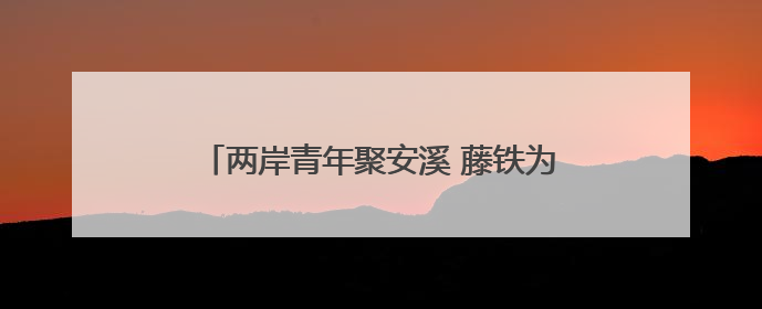 两岸青年聚安溪 藤铁为媒绘新篇 海峡两岸青年工艺设计创新主题活动开幕