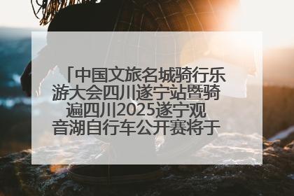 中国文旅名城骑行乐游大会四川遂宁站暨骑遍四川2025遂宁观音湖自行车公开赛将于6月22日开赛