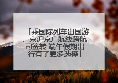 乘国际列车出国游、京沪京广航线跨航司签转 端午假期出行有了更多选择