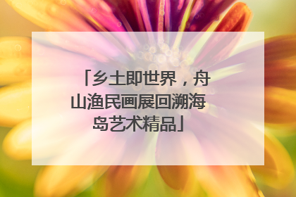乡土即世界，舟山渔民画展回溯海岛艺术精品