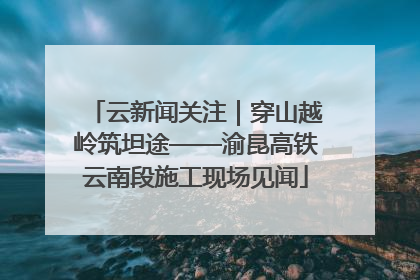 云新闻关注｜穿山越岭筑坦途——渝昆高铁云南段施工现场见闻