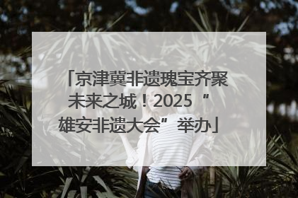 京津冀非遗瑰宝齐聚未来之城！2025“雄安非遗大会”举办