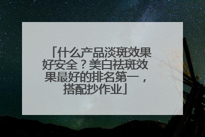 什么产品淡斑效果好安全？美白祛斑效果最好的排名第一，搭配抄作业