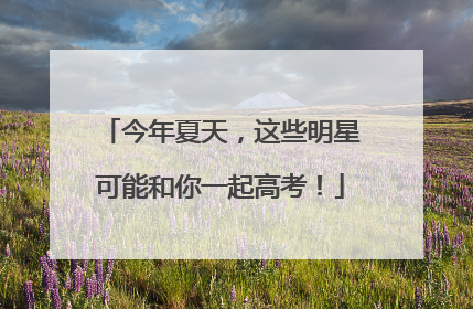 今年夏天，这些明星可能和你一起高考！