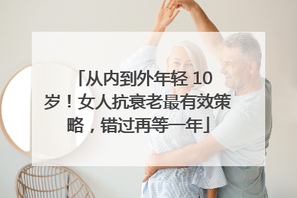 从内到外年轻 10 岁！女人抗衰老最有效策略，错过再等一年