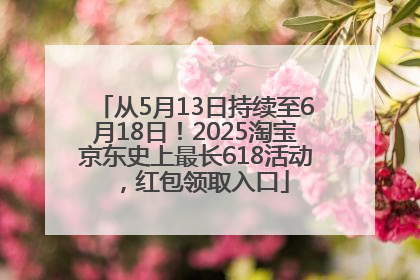从5月13日持续至6月18日！2025淘宝京东史上最长618活动，红包领取入口