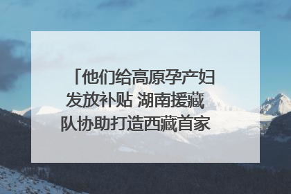他们给高原孕产妇发放补贴 湖南援藏队协助打造西藏首家高原产儿协同中心