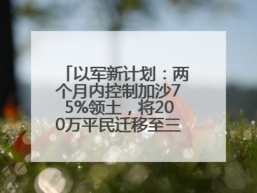 以军新计划：两个月内控制加沙75%领土，将200万平民迁移至三个小区域
